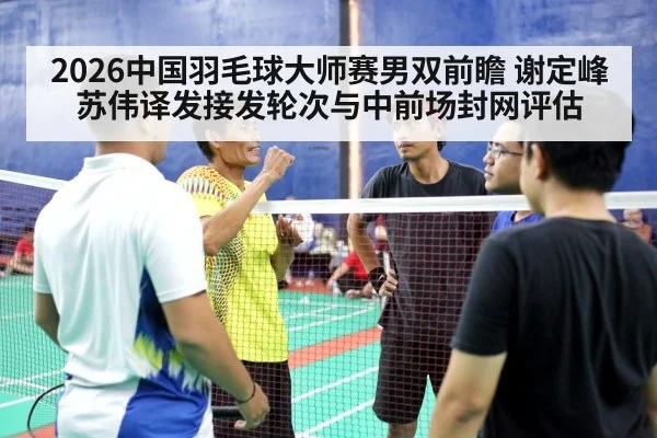 2026中国羽毛球大师赛男双前瞻 谢定峰苏伟译发接发轮次与中前场封网评估