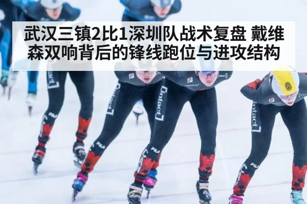 武汉三镇2比1深圳队战术复盘 戴维森双响背后的锋线跑位与进攻结构